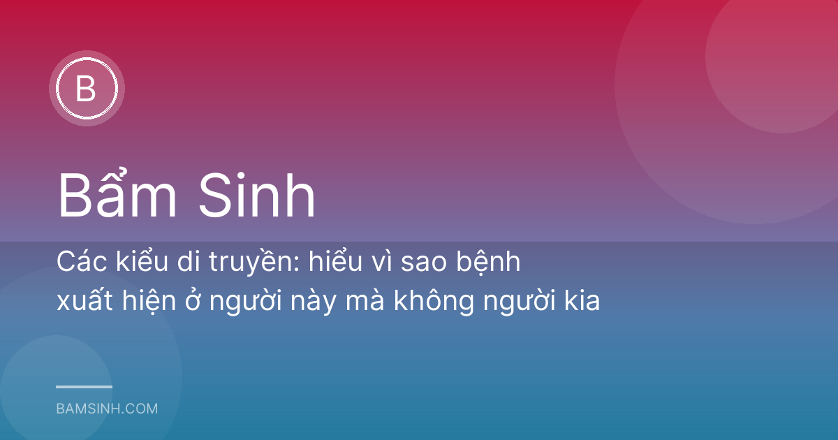Các kiểu di truyền: hiểu vì sao bệnh xuất hiện ở người này mà không người kia