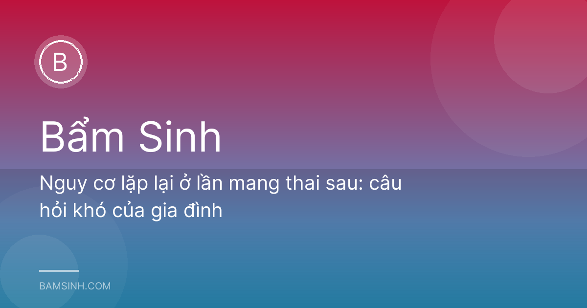 Nguy cơ lặp lại ở lần mang thai sau: câu hỏi khó của gia đình