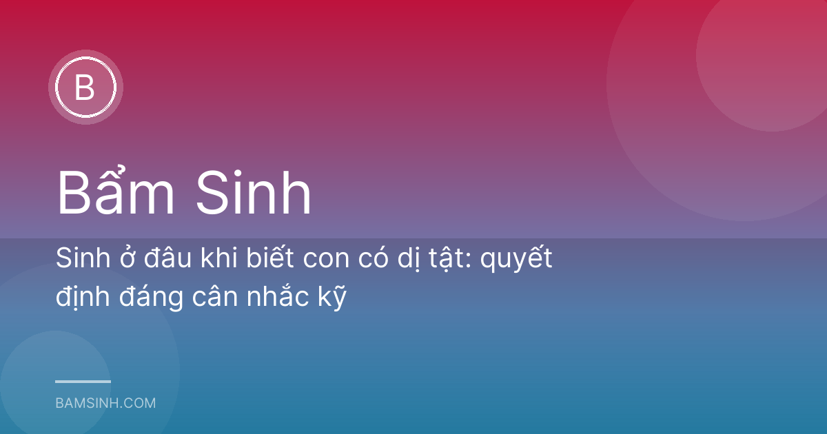 Sinh ở đâu khi biết con có dị tật: quyết định đáng cân nhắc kỹ